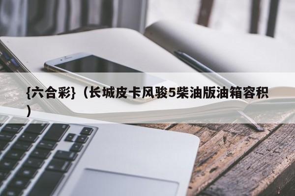 {六合彩}(长城皮卡风骏5柴油版油箱容积)